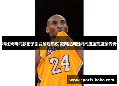 科比姚明同款帽子引发球迷热议 复刻经典时尚潮流重现篮球传奇